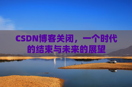 CSDN博客关闭，一个时代的结束与未来的展望